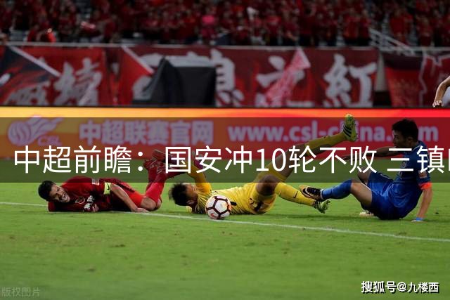 中超前瞻：国安冲10轮不败 三镇PK津门虎一战定生死