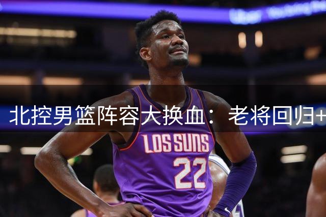 北控男篮阵容大换血：老将回归+新星续约 新赛季战力全面升级