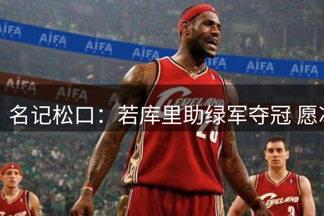 名记松口：若库里助绿军夺冠 愿冰释前嫌