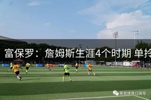 富保罗：詹姆斯生涯4个时期 单拎出来每段的表现都能入选名人堂