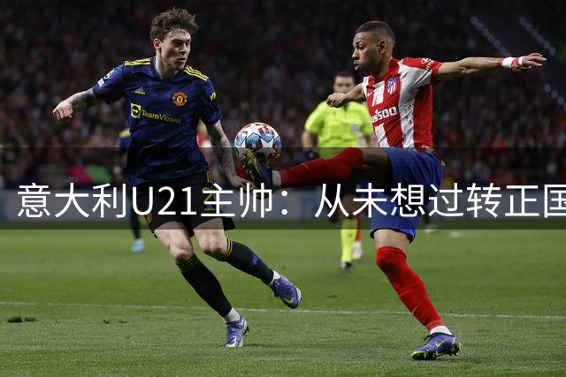 意大利U21主帅：从未想过转正国家队，名帅太多我格格不入