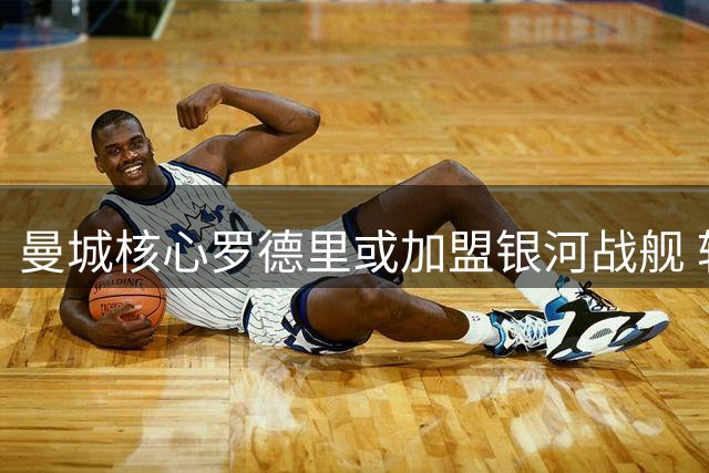 曼城核心罗德里或加盟银河战舰 转会谈判进入关键阶段