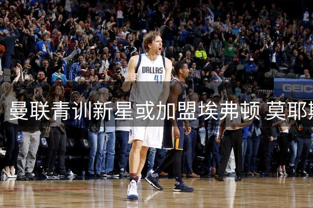 曼联青训新星或加盟埃弗顿 莫耶斯开启英超锋线淘金计划