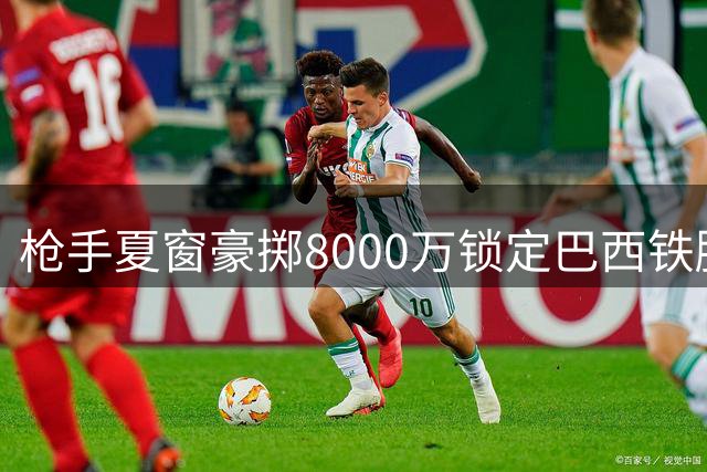 枪手夏窗豪掷8000万锁定巴西铁腰 队内双星喜结连理引关注