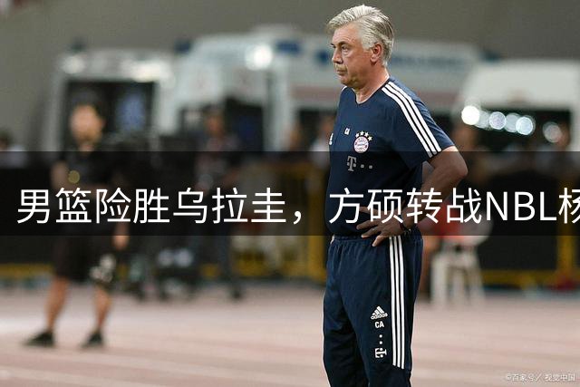 男篮险胜乌拉圭，方硕转战NBL杨瀚森归队