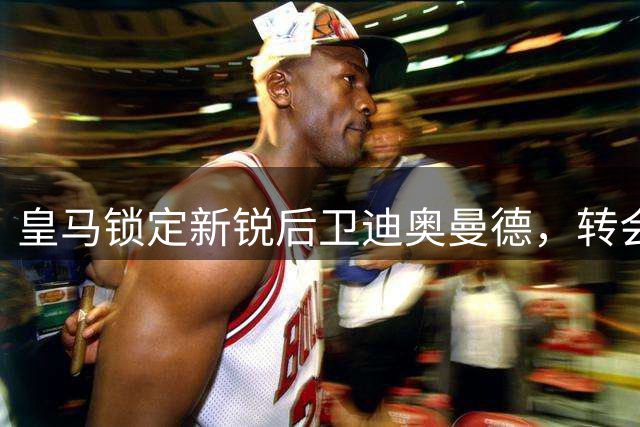 皇马锁定新锐后卫迪奥曼德，转会谈判进入最后阶段