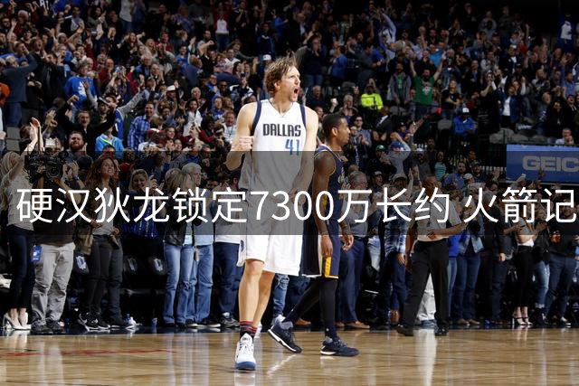 硬汉狄龙锁定7300万长约 火箭记者直言已成其终生铁粉