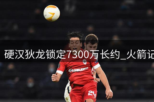 硬汉狄龙锁定7300万长约 火箭记者直言已成其终生铁粉