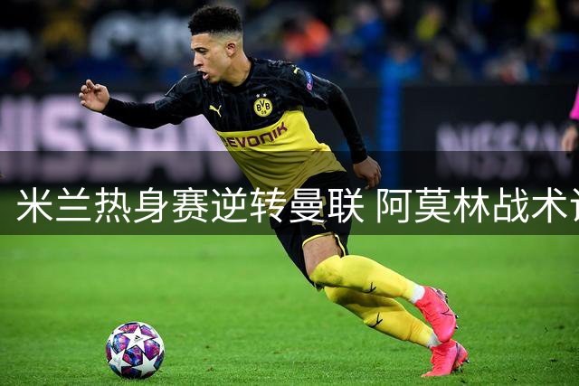米兰热身赛逆转曼联 阿莫林战术调整初显成效