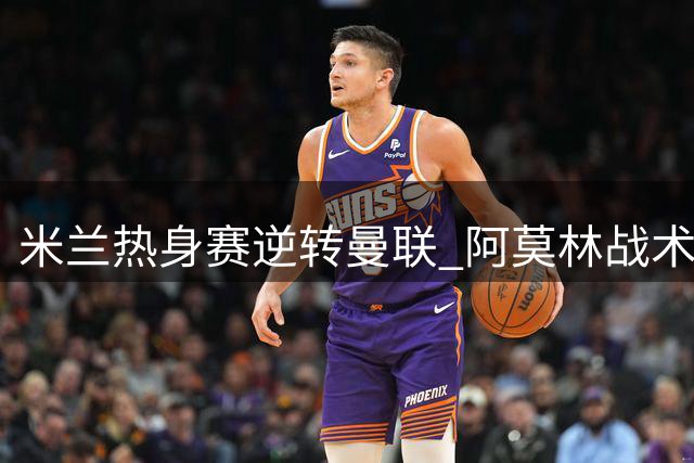 米兰热身赛逆转曼联 阿莫林战术调整初显成效