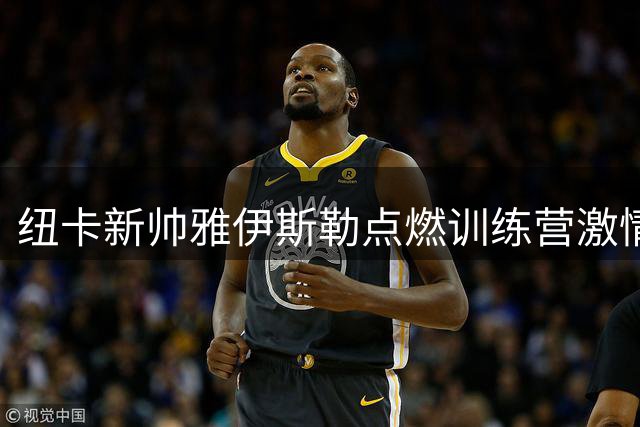纽卡新帅雅伊斯勒点燃训练营激情 青训重建计划引发关注