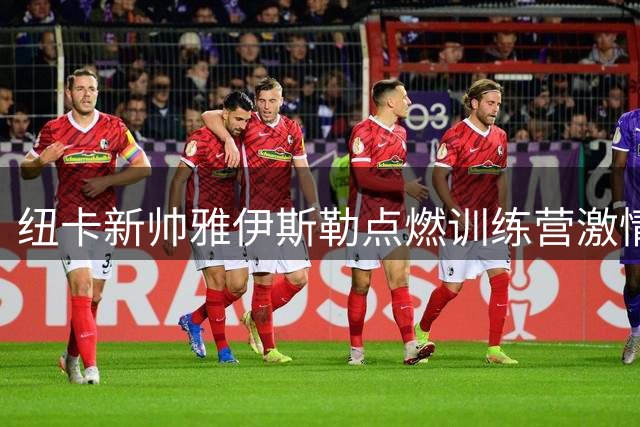 纽卡新帅雅伊斯勒点燃训练营激情 青训重建计划引发关注