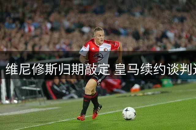 维尼修斯归期敲定 皇马续约谈判进入关键阶段