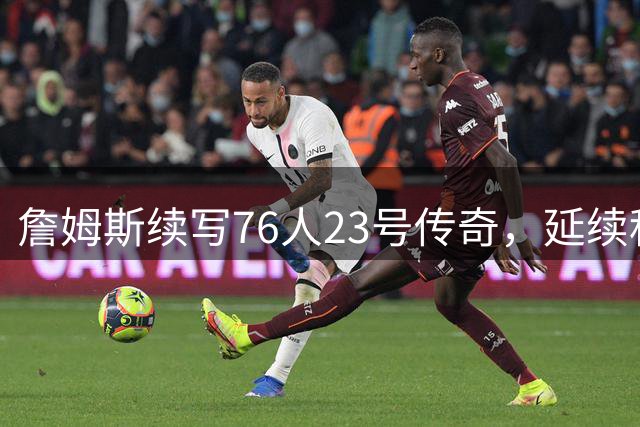 詹姆斯续写76人23号传奇，延续科比家族球衣荣耀