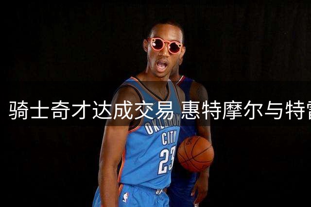 骑士奇才达成交易 惠特摩尔与特雷-曼互换东家