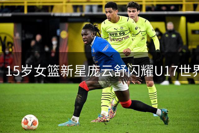 15岁女篮新星庞云舒闪耀U17世界杯 双15数据惊艳国际赛场