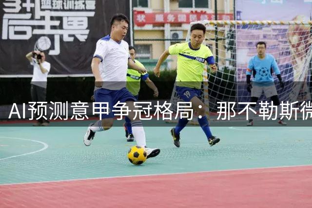 AI预测意甲争冠格局：那不勒斯微幅领先国米尤文